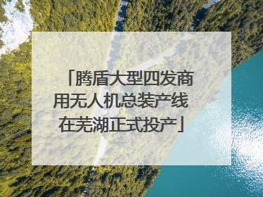 腾盾大型四发商用无人机总装产线在芜湖正式投产