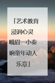 艺术教育浸润心灵 峨眉一小奏响童年动人乐章