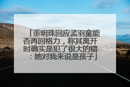 董明珠回应孟羽童能否再回格力，称其离开时确实是犯了很大的错：她对我来说是孩子