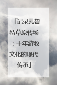 记录扎鲁特草原转场：千年游牧文化的现代传承