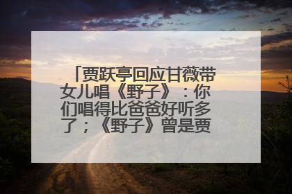 贾跃亭回应甘薇带女儿唱《野子》：你们唱得比爸爸好听多了；《野子》曾是贾跃亭“代表作”