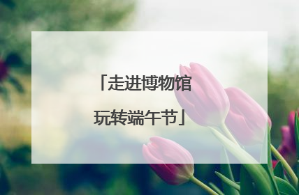 走进博物馆 玩转端午节