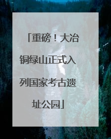 重磅！大冶铜绿山正式入列国家考古遗址公园