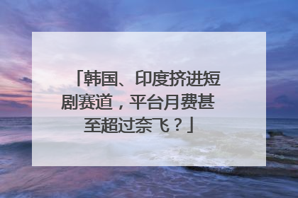 韩国、印度挤进短剧赛道，平台月费甚至超过奈飞？