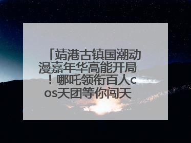 靖港古镇国潮动漫嘉年华高能开局！哪吒领衔百人cos天团等你闯天关、赢豪礼！