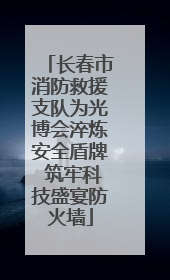 长春市消防救援支队为光博会淬炼安全盾牌 筑牢科技盛宴防火墙