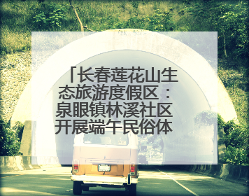 长春莲花山生态旅游度假区：泉眼镇林溪社区开展端午民俗体验活动