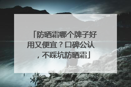 防晒霜哪个牌子好用又便宜？口碑公认，不踩坑防晒霜
