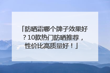 防晒霜哪个牌子效果好？10款热门防晒推荐，性价比高质量好！