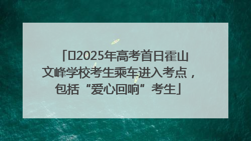 2025年高考首日霍山文峰学校考生乘车进入考点,包括“爱心回响”考生