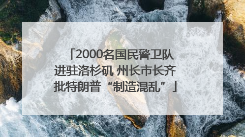 2000名国民警卫队进驻洛杉矶 州长市长齐批特朗普“制造混乱”