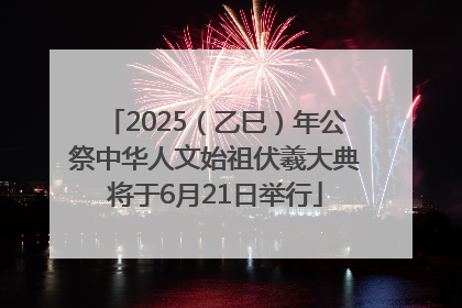2025（乙巳）年公祭中华人文始祖伏羲大典将于6月21日举行