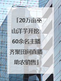 20万亩巫山洋芋开挖 60余名主播齐聚田间直播助农销售