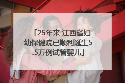 25年来 江西省妇幼保健院已顺利诞生5.5万例试管婴儿