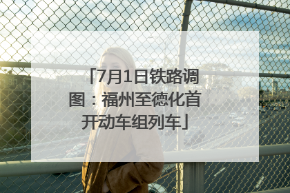 7月1日铁路调图：福州至德化首开动车组列车