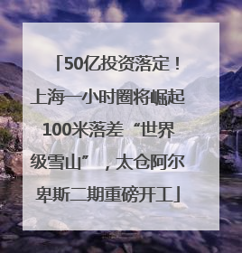 50亿投资落定！上海一小时圈将崛起100米落差“世界级雪山”，太仓阿尔卑斯二期重磅开工