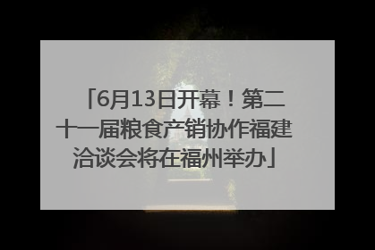 6月13日开幕！第二十一届粮食产销协作福建洽谈会将在福州举办