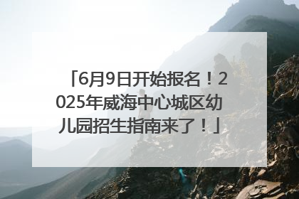 6月9日开始报名！2025年威海中心城区幼儿园招生指南来了！